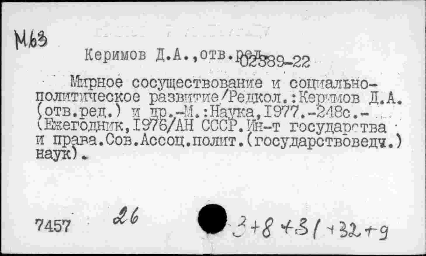 ﻿№
Керимов Д.А.,°тв.^^дс^22
Мирное сосуществование и социально-политическое развитие/Редкол.:Керимов Д.А. 5отв.ре,ц.) и тго.-М.:Наука, 1977.-248с.-кЕжегодник, 1976/АН СССР.Ин-т государства • и права.Сов.Ассоц.полит.(государствоведч.) наук).
7457
Лк
